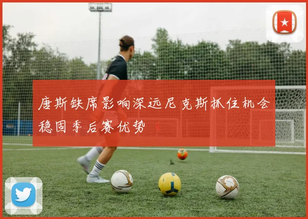 唐斯缺席影响深远尼克斯抓住机会稳固季后赛优势